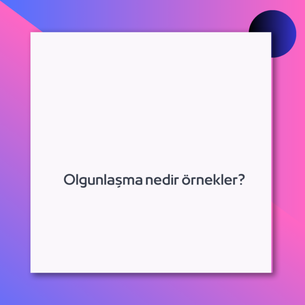 Olgunlaşma nedir örnekler?